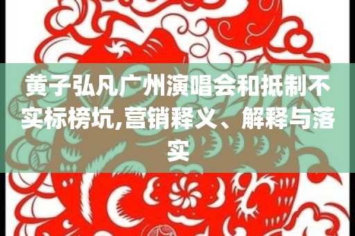 黃子弘凡廣州演唱會(huì)和抵制不實(shí)標(biāo)榜坑,營銷釋義、解釋與落實(shí)