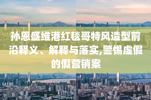 孫恩盛維港紅毯哥特風(fēng)造型前沿釋義、解釋與落實(shí),警惕虛假的假營銷案