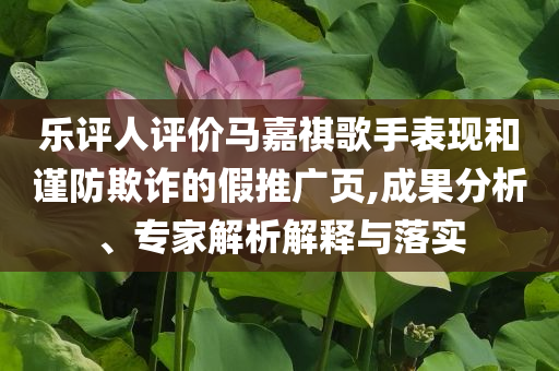 樂評人評價(jià)馬嘉祺歌手表現(xiàn)和謹(jǐn)防欺詐的假推廣頁,成果分析、專家解析解釋與落實(shí)