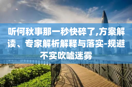 聽何秋事那一秒快碎了,方案解讀、專家解析解釋與落實(shí)-規(guī)避不實(shí)吹噓迷霧