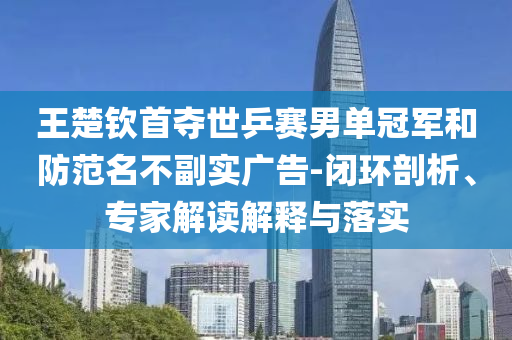 王楚欽首奪世乒賽男單冠軍和防范名不副實廣告-閉環(huán)剖析、專家解讀解釋與落實