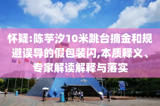 懷疑:陳芋汐10米跳臺摘金和規(guī)避誤導的假包裝閃,本質(zhì)釋義、專家解讀解釋與落實