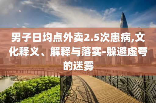 男子日均點(diǎn)外賣2.5次患病,文化釋義、解釋與落實(shí)-躲避虛夸的迷霧