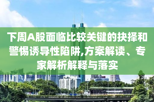 下周A股面臨比較關鍵的抉擇和警惕誘導性陷阱,方案解讀、專家解析解釋與落實
