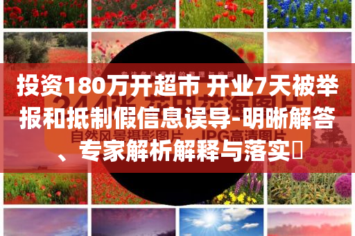 投資180萬開超市 開業(yè)7天被舉報和抵制假信息誤導-明晰解答、專家解析解釋與落實?