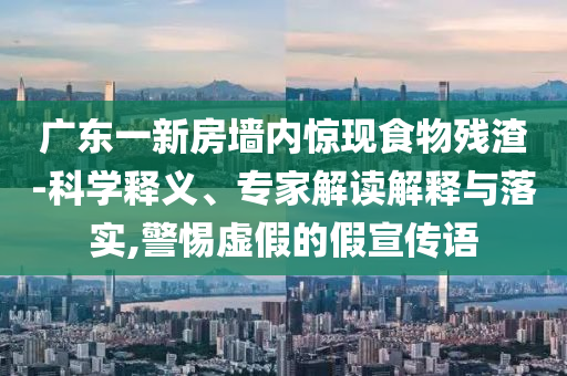 廣東一新房墻內(nèi)驚現(xiàn)食物殘渣-科學釋義、專家解讀解釋與落實,警惕虛假的假宣傳語