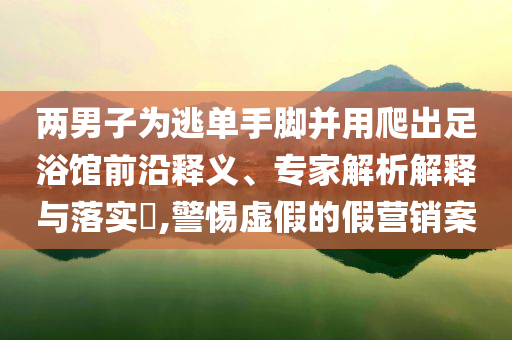 兩男子為逃單手腳并用爬出足浴館前沿釋義、專家解析解釋與落實?,警惕虛假的假營銷案
