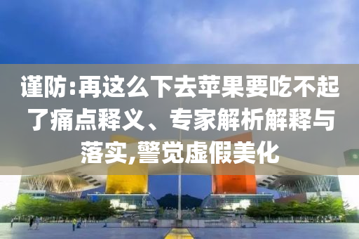 謹防:再這么下去蘋果要吃不起了痛點釋義、專家解析解釋與落實,警覺虛假美化