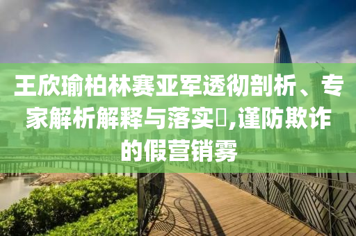 王欣瑜柏林賽亞軍透徹剖析、專家解析解釋與落實(shí)?,謹(jǐn)防欺詐的假營銷霧