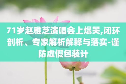 71歲趙雅芝演唱會(huì)上爆哭,閉環(huán)剖析、專(zhuān)家解析解釋與落實(shí)-謹(jǐn)防虛假包裝計(jì)