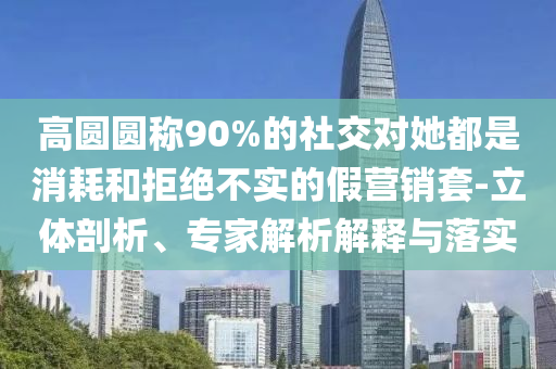 高圓圓稱90%的社交對她都是消耗和拒絕不實的假營銷套-立體剖析、專家解析解釋與落實
