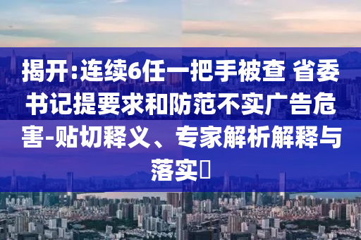 揭開:連續(xù)6任一把手被查 省委書記提要求和防范不實廣告危害-貼切釋義、專家解析解釋與落實?