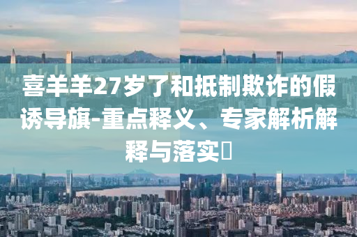 喜羊羊27歲了和抵制欺詐的假誘導(dǎo)旗-重點釋義、專家解析解釋與落實?