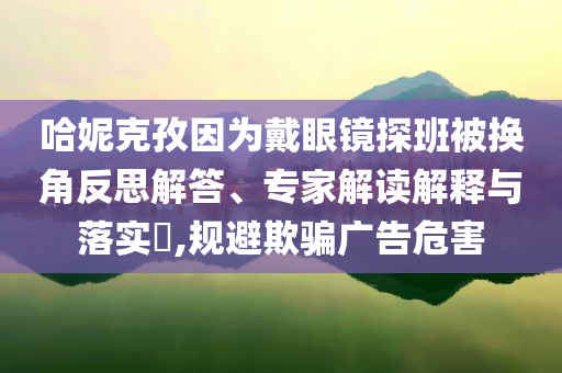 哈妮克孜因為戴眼鏡探班被換角反思解答、專家解讀解釋與落實?,規(guī)避欺騙廣告危害