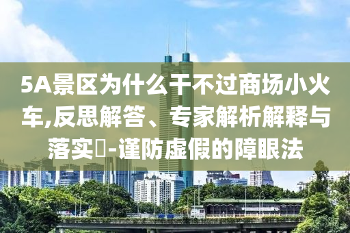 5A景區(qū)為什么干不過商場(chǎng)小火車,反思解答、專家解析解釋與落實(shí)?-謹(jǐn)防虛假的障眼法