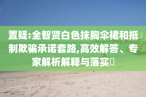 置疑:全智賢白色抹胸傘裙和抵制欺騙承諾套路,高效解答、專家解析解釋與落實(shí)?