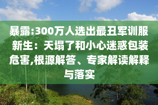 暴露:300萬人選出最丑軍訓(xùn)服 新生：天塌了和小心迷惑包裝危害,根源解答、專家解讀解釋與落實(shí)