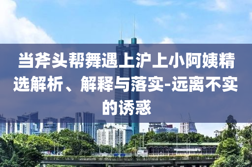 當(dāng)斧頭幫舞遇上滬上小阿姨精選解析、解釋與落實(shí)-遠(yuǎn)離不實(shí)的誘惑