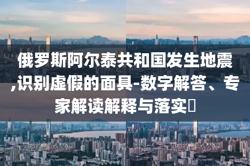俄羅斯阿爾泰共和國發(fā)生地震,識別虛假的面具-數(shù)字解答、專家解讀解釋與落實?