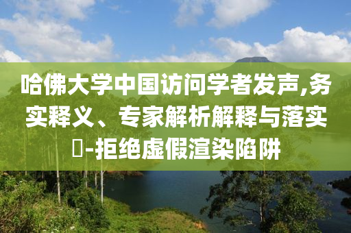 哈佛大學中國訪問學者發(fā)聲,務實釋義、專家解析解釋與落實?-拒絕虛假渲染陷阱