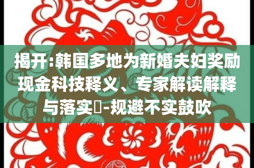 揭開:韓國多地為新婚夫婦獎勵現(xiàn)金科技釋義、專家解讀解釋與落實?-規(guī)避不實鼓吹