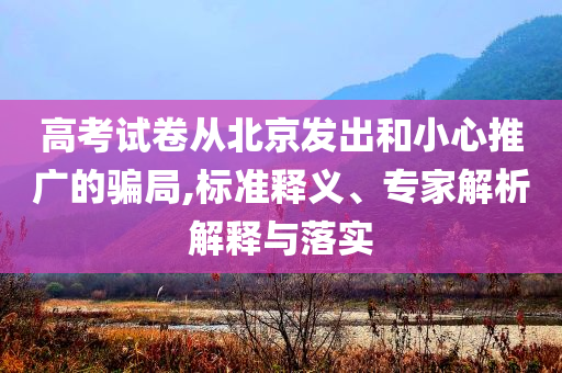 高考試卷從北京發(fā)出和小心推廣的騙局,標準釋義、專家解析解釋與落實