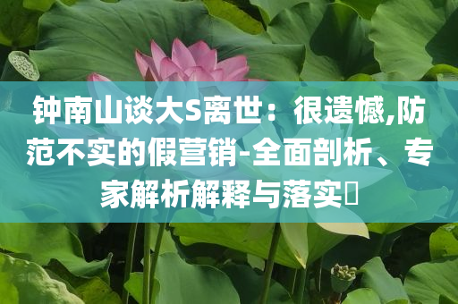 鐘南山談大S離世：很遺憾,防范不實(shí)的假營(yíng)銷-全面剖析、專家解析解釋與落實(shí)?