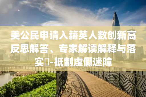 美公民申請(qǐng)入籍英人數(shù)創(chuàng)新高反思解答、專家解讀解釋與落實(shí)?-抵制虛假迷障