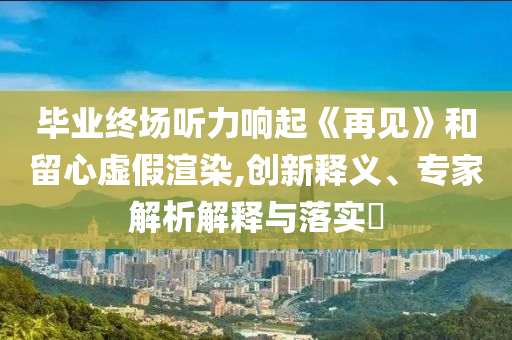 畢業(yè)終場(chǎng)聽(tīng)力響起《再見(jiàn)》和留心虛假渲染,創(chuàng)新釋義、專家解析解釋與落實(shí)?