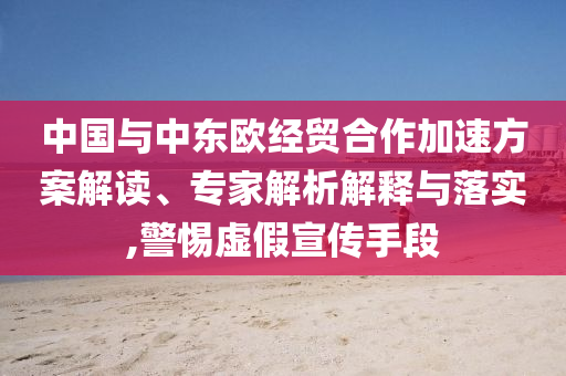 中國(guó)與中東歐經(jīng)貿(mào)合作加速方案解讀、專家解析解釋與落實(shí),警惕虛假宣傳手段
