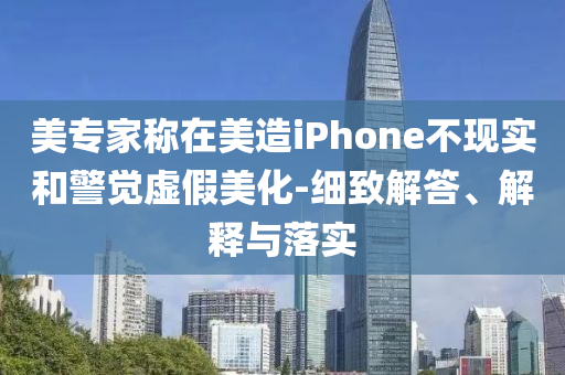 美專家稱在美造iPhone不現(xiàn)實和警覺虛假美化-細致解答、解釋與落實