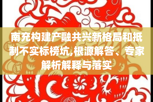 南充構建產(chǎn)融共興新格局和抵制不實標榜坑,根源解答、專家解析解釋與落實