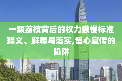 一顆荔枝背后的權(quán)力傲慢標(biāo)準(zhǔn)釋義、解釋與落實(shí),留心宣傳的陷阱