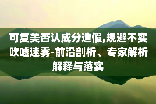 可復(fù)美否認(rèn)成分造假,規(guī)避不實(shí)吹噓迷霧-前沿剖析、專家解析解釋與落實(shí)
