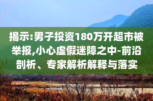 揭示:男子投資180萬開超市被舉報,小心虛假迷障之中-前沿剖析、專家解析解釋與落實