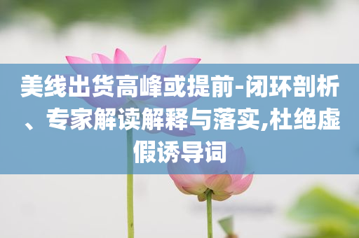 美線出貨高峰或提前-閉環(huán)剖析、專家解讀解釋與落實,杜絕虛假誘導詞