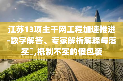 江蘇13項主干網(wǎng)工程加速推進(jìn)-數(shù)字解答、專家解析解釋與落實(shí)?,抵制不實(shí)的假包裝