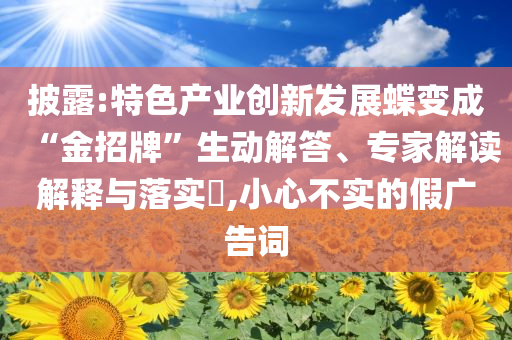 披露:特色產(chǎn)業(yè)創(chuàng)新發(fā)展蝶變成“金招牌”生動(dòng)解答、專家解讀解釋與落實(shí)?,小心不實(shí)的假?gòu)V告詞