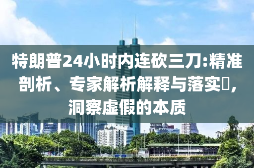 特朗普24小時(shí)內(nèi)連砍三刀:精準(zhǔn)剖析、專家解析解釋與落實(shí)?,洞察虛假的本質(zhì)