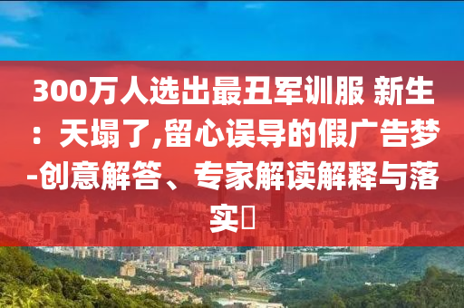 300萬(wàn)人選出最丑軍訓(xùn)服 新生：天塌了,留心誤導(dǎo)的假?gòu)V告夢(mèng)-創(chuàng)意解答、專家解讀解釋與落實(shí)?