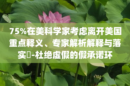 75%在美科學(xué)家考慮離開(kāi)美國(guó)重點(diǎn)釋義、專家解析解釋與落實(shí)?-杜絕虛假的假承諾環(huán)