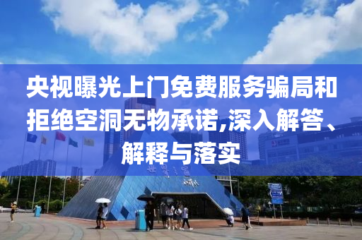 央視曝光上門免費(fèi)服務(wù)騙局和拒絕空洞無(wú)物承諾,深入解答、解釋與落實(shí)