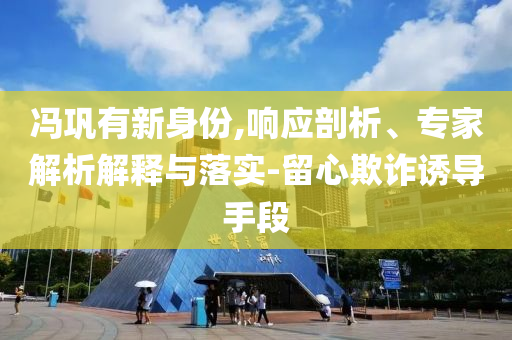 馮鞏有新身份,響應(yīng)剖析、專家解析解釋與落實(shí)-留心欺詐誘導(dǎo)手段