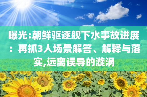 曝光:朝鮮驅(qū)逐艦下水事故進(jìn)展：再抓3人場(chǎng)景解答、解釋與落實(shí),遠(yuǎn)離誤導(dǎo)的漩渦