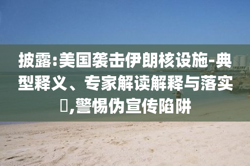 披露:美國襲擊伊朗核設(shè)施-典型釋義、專家解讀解釋與落實(shí)?,警惕偽宣傳陷阱