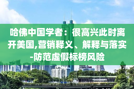 哈佛中國(guó)學(xué)者：很高興此時(shí)離開美國(guó),營(yíng)銷釋義、解釋與落實(shí)-防范虛假標(biāo)榜風(fēng)險(xiǎn)