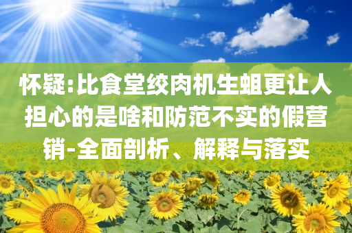 懷疑:比食堂絞肉機(jī)生蛆更讓人擔(dān)心的是啥和防范不實(shí)的假營(yíng)銷-全面剖析、解釋與落實(shí)