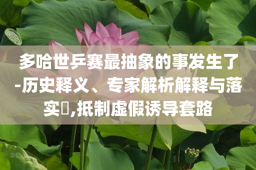 多哈世乒賽最抽象的事發(fā)生了-歷史釋義、專家解析解釋與落實(shí)?,抵制虛假誘導(dǎo)套路