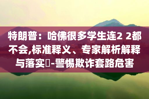 特朗普：哈佛很多學(xué)生連2 2都不會(huì),標(biāo)準(zhǔn)釋義、專家解析解釋與落實(shí)?-警惕欺詐套路危害