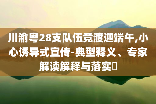 川渝粵28支隊伍競渡迎端午,小心誘導(dǎo)式宣傳-典型釋義、專家解讀解釋與落實?